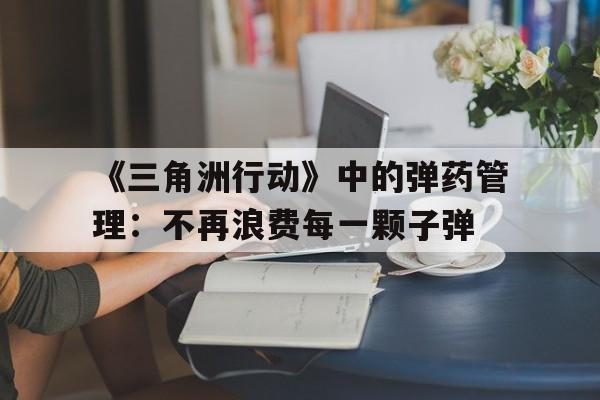 《三角洲行动》中的弹药管理：不再浪费每一颗子弹
